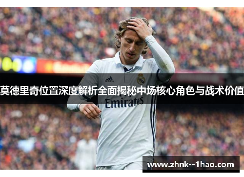 莫德里奇位置深度解析全面揭秘中场核心角色与战术价值