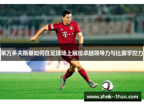 莱万多夫斯基如何在足球场上展现卓越领导力与比赛掌控力