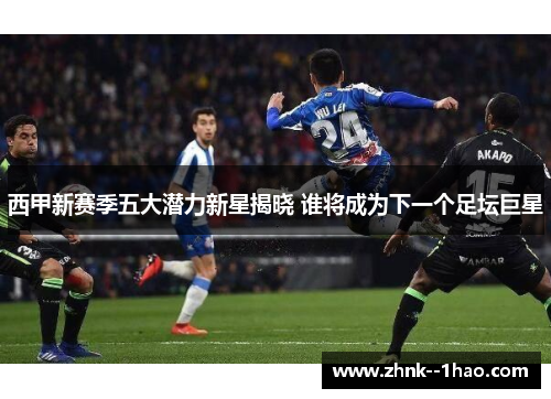西甲新赛季五大潜力新星揭晓 谁将成为下一个足坛巨星