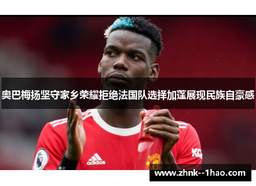 奥巴梅扬坚守家乡荣耀拒绝法国队选择加蓬展现民族自豪感