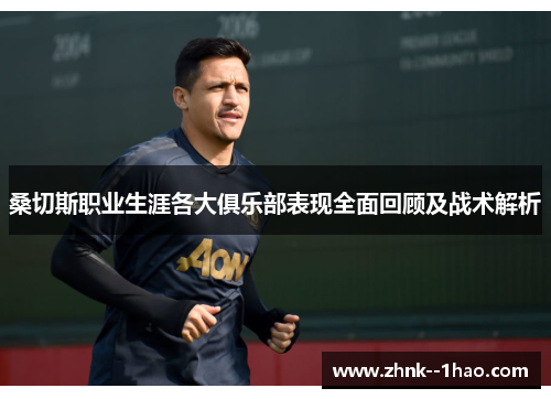 桑切斯职业生涯各大俱乐部表现全面回顾及战术解析