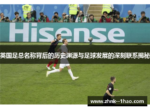 英国足总名称背后的历史渊源与足球发展的深刻联系揭秘