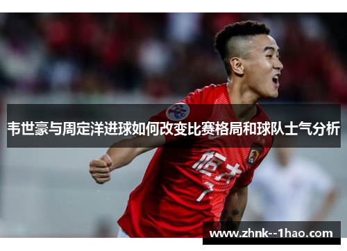 韦世豪与周定洋进球如何改变比赛格局和球队士气分析 韦世豪与周定洋进球如何改变比赛格局和球队士气分析