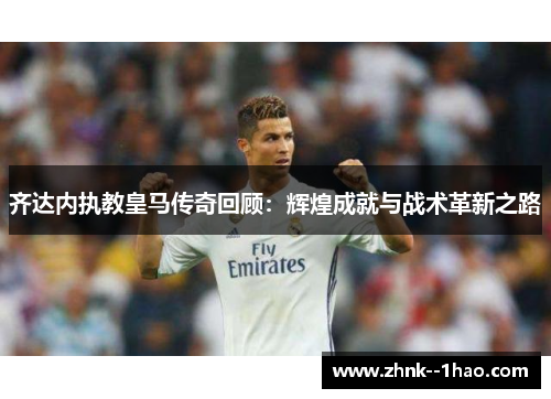 齐达内执教皇马传奇回顾：辉煌成就与战术革新之路