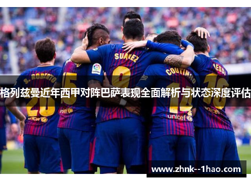 格列兹曼近年西甲对阵巴萨表现全面解析与状态深度评估 格列兹曼近年西甲对阵巴萨表现全面解析与状态深度评估