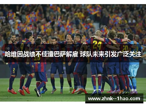 哈维因战绩不佳遭巴萨解雇 球队未来引发广泛关注 哈维因战绩不佳遭巴萨解雇 球队未来引发广泛关注